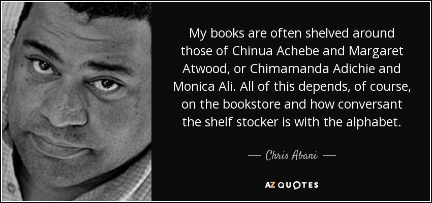 My books are often shelved around those of Chinua Achebe and Margaret Atwood, or Chimamanda Adichie and Monica Ali. All of this depends, of course, on the bookstore and how conversant the shelf stocker is with the alphabet. - Chris Abani