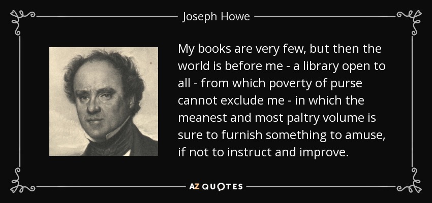My books are very few, but then the world is before me - a library open to all - from which poverty of purse cannot exclude me - in which the meanest and most paltry volume is sure to furnish something to amuse, if not to instruct and improve. - Joseph Howe