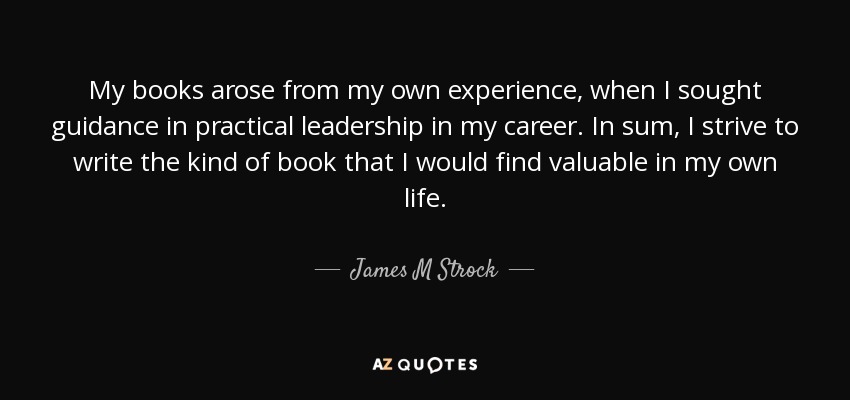 My books arose from my own experience, when I sought guidance in practical leadership in my career. In sum, I strive to write the kind of book that I would find valuable in my own life. - James M Strock