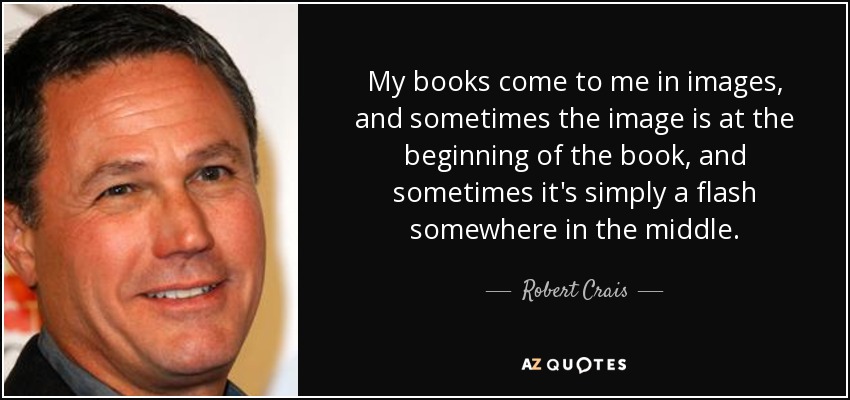 My books come to me in images, and sometimes the image is at the beginning of the book, and sometimes it's simply a flash somewhere in the middle. - Robert Crais