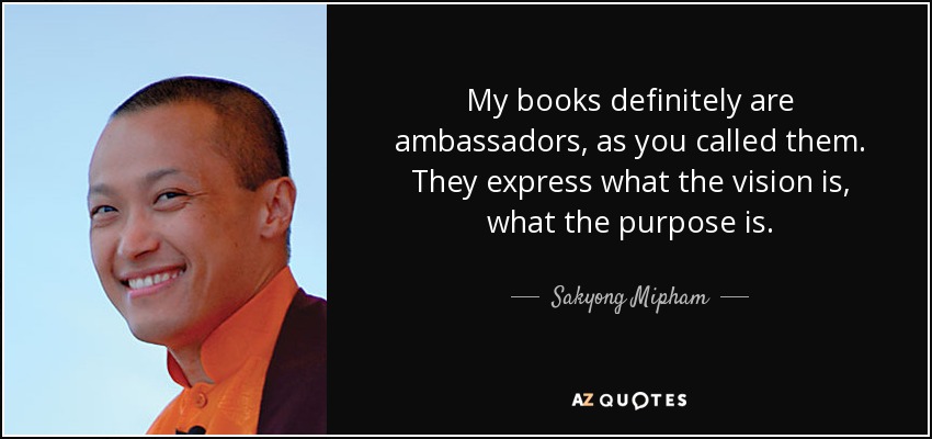 My books definitely are ambassadors, as you called them. They express what the vision is, what the purpose is. - Sakyong Mipham