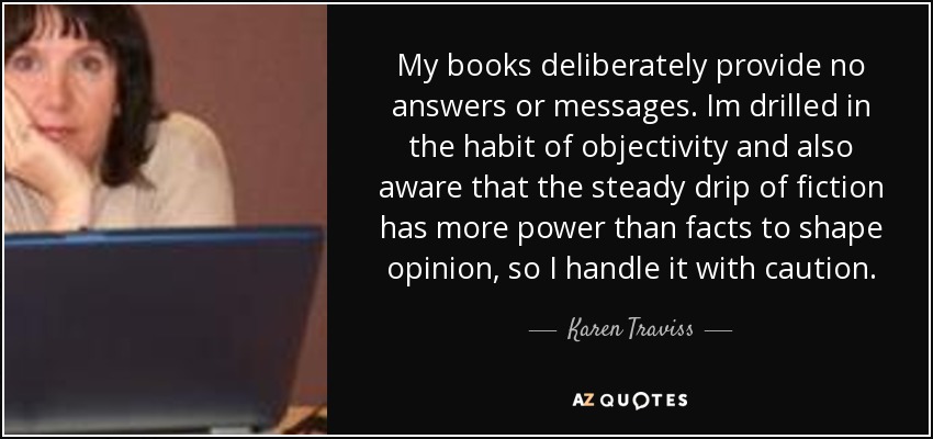 My books deliberately provide no answers or messages. Im drilled in the habit of objectivity and also aware that the steady drip of fiction has more power than facts to shape opinion, so I handle it with caution. - Karen Traviss