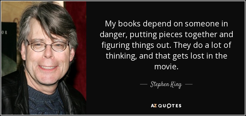 My books depend on someone in danger, putting pieces together and figuring things out. They do a lot of thinking, and that gets lost in the movie. - Stephen King