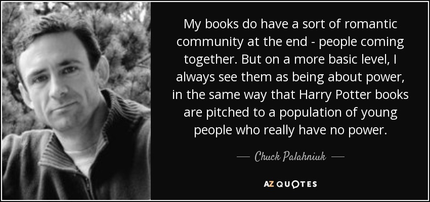 My books do have a sort of romantic community at the end - people coming together. But on a more basic level, I always see them as being about power, in the same way that Harry Potter books are pitched to a population of young people who really have no power. - Chuck Palahniuk