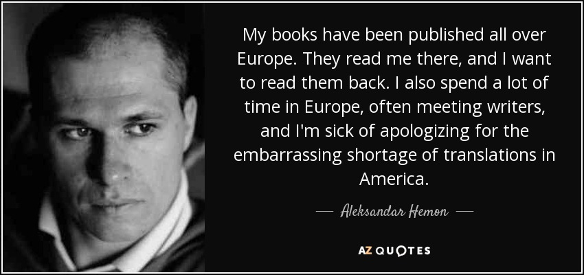 My books have been published all over Europe. They read me there, and I want to read them back. I also spend a lot of time in Europe, often meeting writers, and I'm sick of apologizing for the embarrassing shortage of translations in America. - Aleksandar Hemon