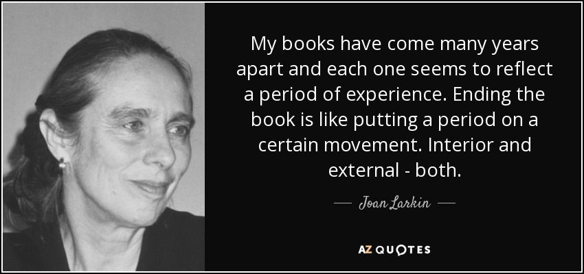 My books have come many years apart and each one seems to reflect a period of experience. Ending the book is like putting a period on a certain movement. Interior and external - both. - Joan Larkin