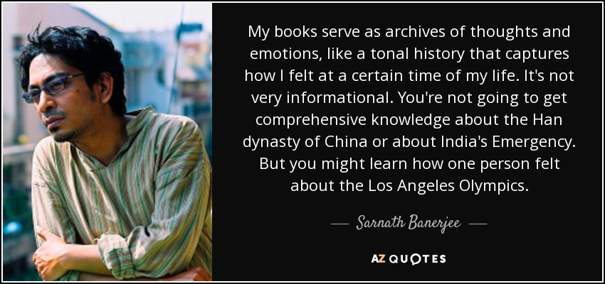 My books serve as archives of thoughts and emotions, like a tonal history that captures how I felt at a certain time of my life. It's not very informational. You're not going to get comprehensive knowledge about the Han dynasty of China or about India's Emergency. But you might learn how one person felt about the Los Angeles Olympics. - Sarnath Banerjee