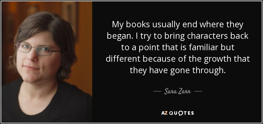 My books usually end where they began. I try to bring characters back to a point that is familiar but different because of the growth that they have gone through. - Sara Zarr