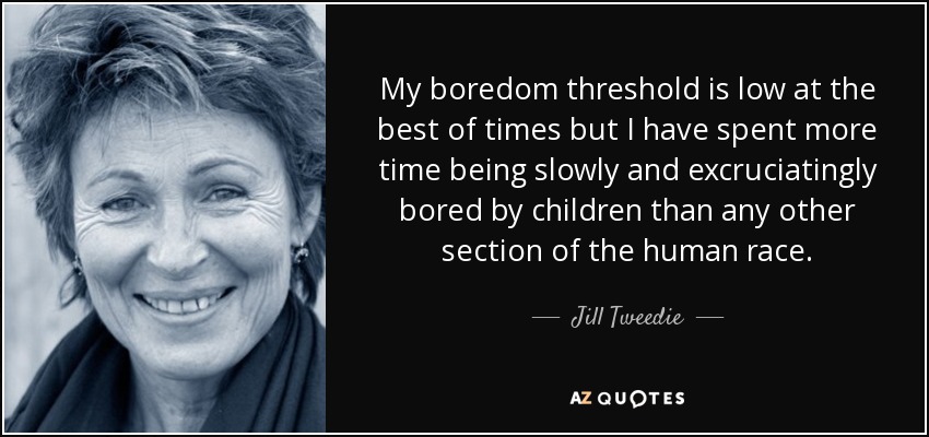 My boredom threshold is low at the best of times but I have spent more time being slowly and excruciatingly bored by children than any other section of the human race. - Jill Tweedie