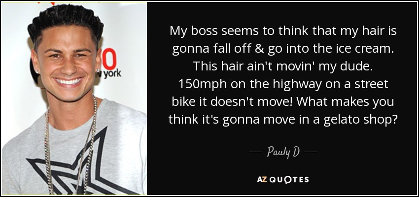 My boss seems to think that my hair is gonna fall off & go into the ice cream. This hair ain't movin' my dude. 150mph on the highway on a street bike it doesn't move! What makes you think it's gonna move in a gelato shop? - Pauly D