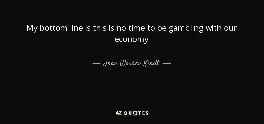 My bottom line is this is no time to be gambling with our economy - John Warren Kindt