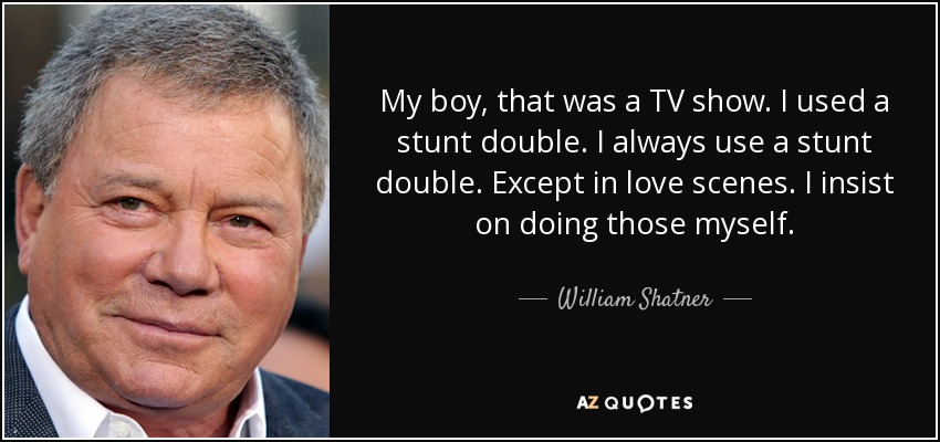 My boy, that was a TV show. I used a stunt double. I always use a stunt double. Except in love scenes. I insist on doing those myself. - William Shatner