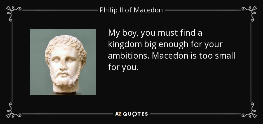 My boy, you must find a kingdom big enough for your ambitions. Macedon is too small for you. - Philip II of Macedon