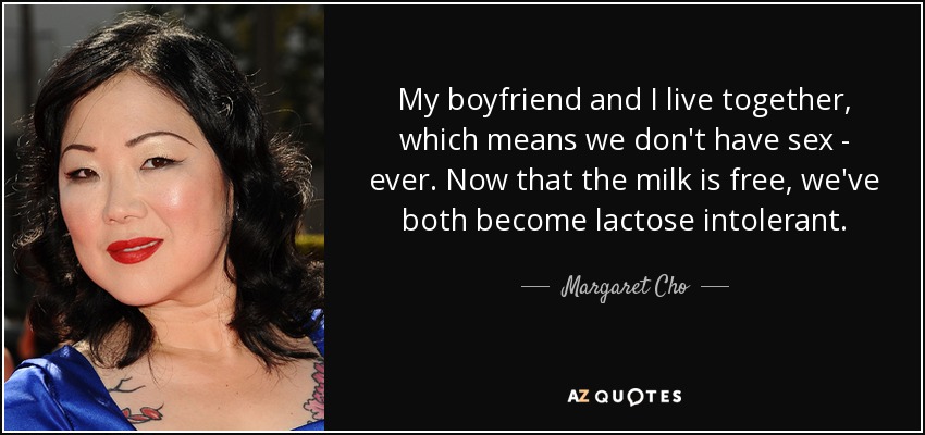 My boyfriend and I live together, which means we don't have sex - ever. Now that the milk is free, we've both become lactose intolerant. - Margaret Cho