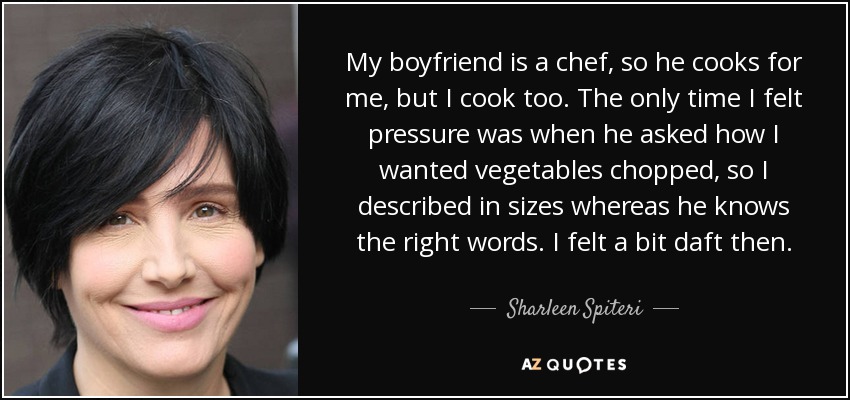 My boyfriend is a chef, so he cooks for me, but I cook too. The only time I felt pressure was when he asked how I wanted vegetables chopped, so I described in sizes whereas he knows the right words. I felt a bit daft then. - Sharleen Spiteri