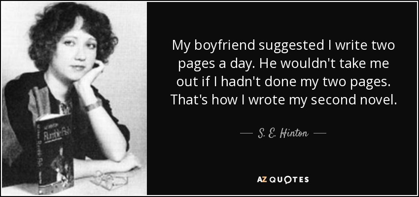 My boyfriend suggested I write two pages a day. He wouldn't take me out if I hadn't done my two pages. That's how I wrote my second novel. - S. E. Hinton