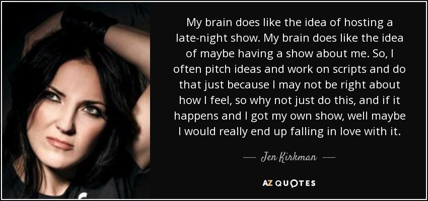 My brain does like the idea of hosting a late-night show. My brain does like the idea of maybe having a show about me. So, I often pitch ideas and work on scripts and do that just because I may not be right about how I feel, so why not just do this, and if it happens and I got my own show, well maybe I would really end up falling in love with it. - Jen Kirkman