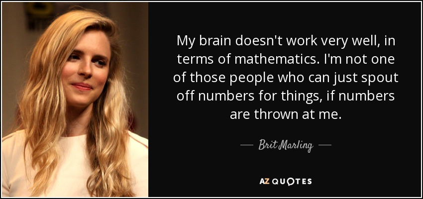 My brain doesn't work very well, in terms of mathematics. I'm not one of those people who can just spout off numbers for things, if numbers are thrown at me. - Brit Marling