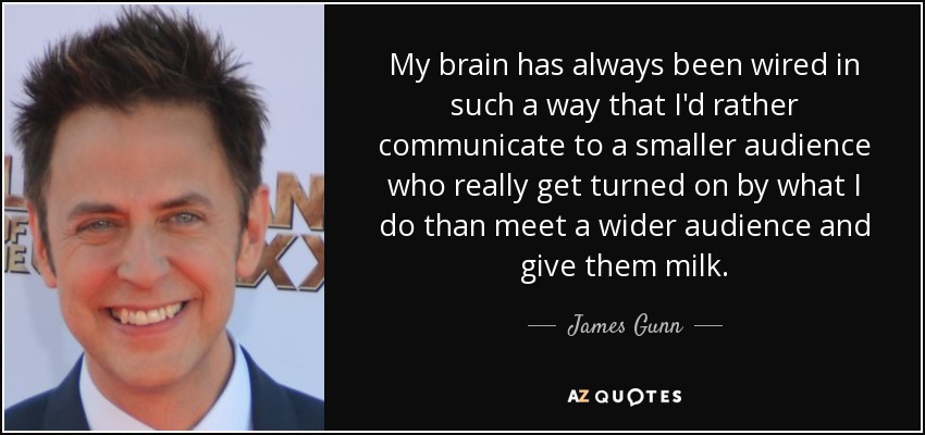 My brain has always been wired in such a way that I'd rather communicate to a smaller audience who really get turned on by what I do than meet a wider audience and give them milk. - James Gunn