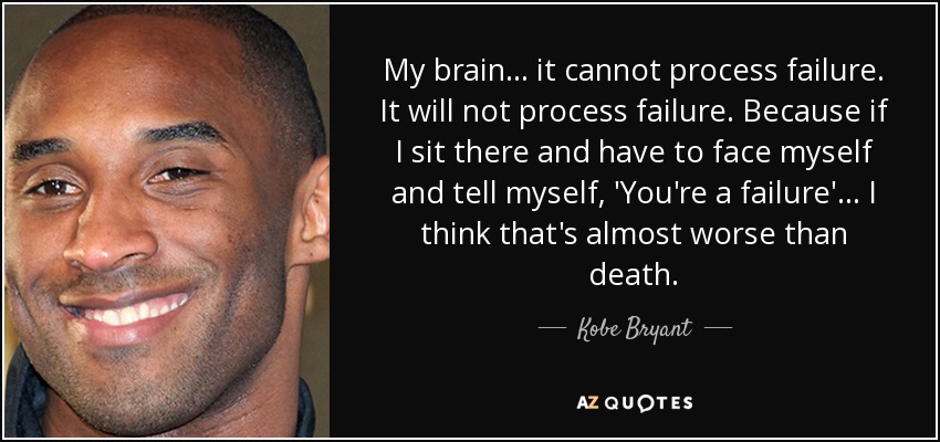 My brain . . . it cannot process failure. It will not process failure. Because if I sit there and have to face myself and tell myself, 'You're a failure' . . . I think that's almost worse than death. - Kobe Bryant