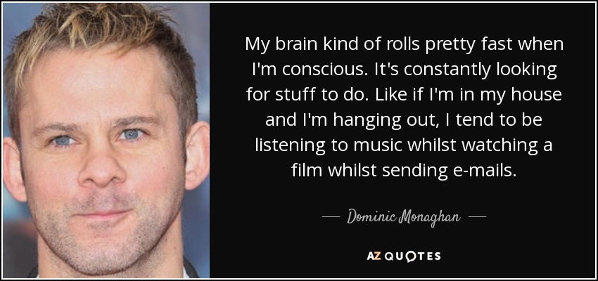 My brain kind of rolls pretty fast when I'm conscious. It's constantly looking for stuff to do. Like if I'm in my house and I'm hanging out, I tend to be listening to music whilst watching a film whilst sending e-mails. - Dominic Monaghan