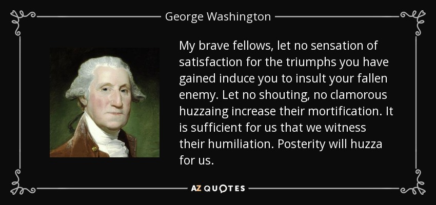 My brave fellows, let no sensation of satisfaction for the triumphs you have gained induce you to insult your fallen enemy. Let no shouting, no clamorous huzzaing increase their mortification. It is sufficient for us that we witness their humiliation. Posterity will huzza for us. - George Washington