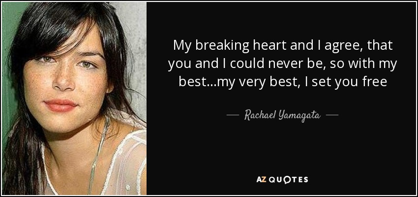 My breaking heart and I agree, that you and I could never be, so with my best...my very best, I set you free - Rachael Yamagata