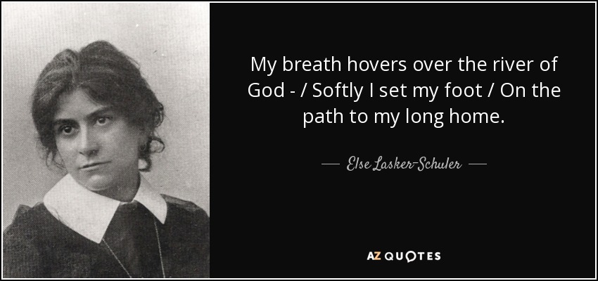 My breath hovers over the river of God - / Softly I set my foot / On the path to my long home. - Else Lasker-Schuler