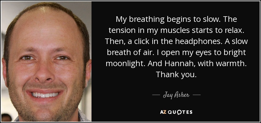 My breathing begins to slow. The tension in my muscles starts to relax. Then, a click in the headphones. A slow breath of air. I open my eyes to bright moonlight. And Hannah, with warmth. Thank you. - Jay Asher