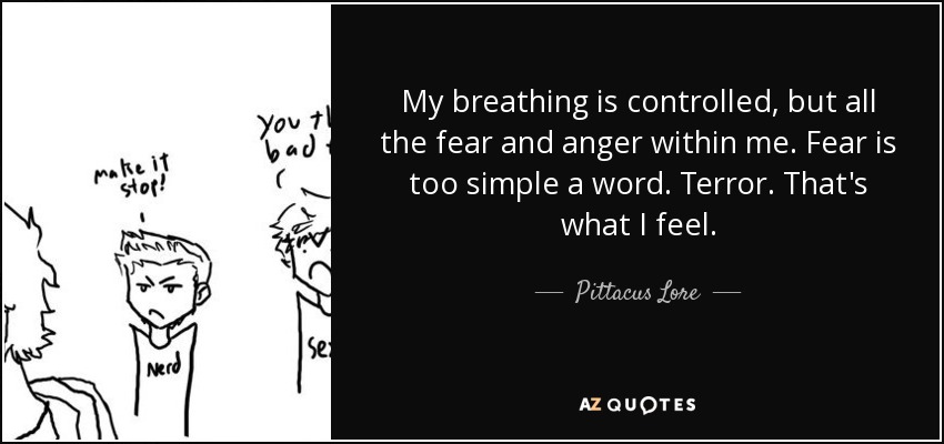 My breathing is controlled, but all the fear and anger within me. Fear is too simple a word. Terror. That's what I feel. - Pittacus Lore