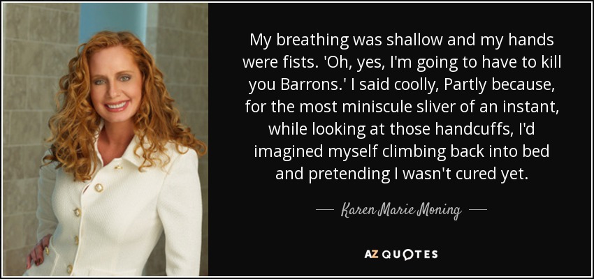 My breathing was shallow and my hands were fists. 'Oh, yes, I'm going to have to kill you Barrons.' I said coolly, Partly because, for the most miniscule sliver of an instant, while looking at those handcuffs, I'd imagined myself climbing back into bed and pretending I wasn't cured yet. - Karen Marie Moning