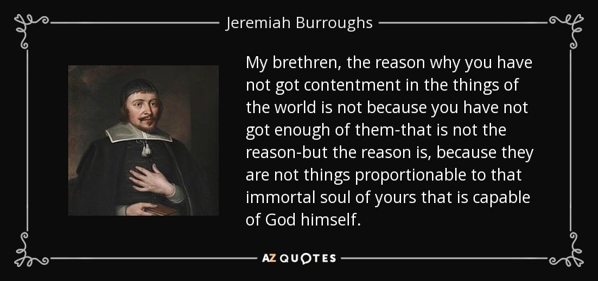 My brethren, the reason why you have not got contentment in the things of the world is not because you have not got enough of them-that is not the reason-but the reason is, because they are not things proportionable to that immortal soul of yours that is capable of God himself. - Jeremiah Burroughs