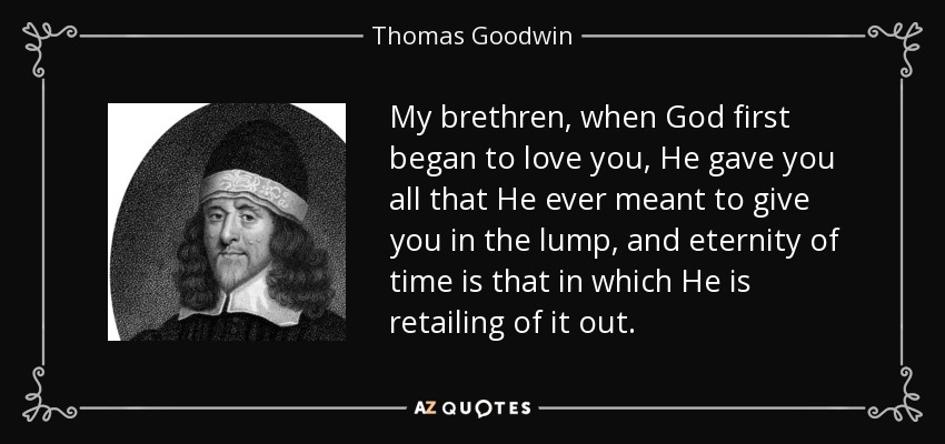 My brethren, when God first began to love you, He gave you all that He ever meant to give you in the lump, and eternity of time is that in which He is retailing of it out. - Thomas Goodwin