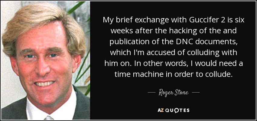 My brief exchange with Guccifer 2 is six weeks after the hacking of the and publication of the DNC documents, which I'm accused of colluding with him on. In other words, I would need a time machine in order to collude. - Roger Stone