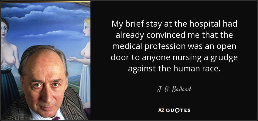 My brief stay at the hospital had already convinced me that the medical profession was an open door to anyone nursing a grudge against the human race. - J. G. Ballard