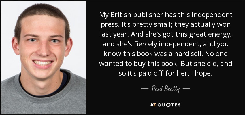 My British publisher has this independent press. It's pretty small; they actually won last year. And she's got this great energy, and she's fiercely independent, and you know this book was a hard sell. No one wanted to buy this book. But she did, and so it's paid off for her, I hope. - Paul Beatty