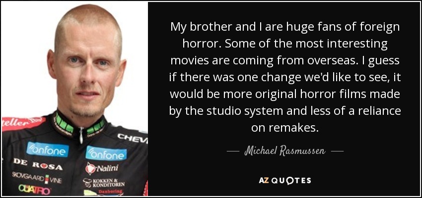 My brother and I are huge fans of foreign horror. Some of the most interesting movies are coming from overseas. I guess if there was one change we'd like to see, it would be more original horror films made by the studio system and less of a reliance on remakes. - Michael Rasmussen