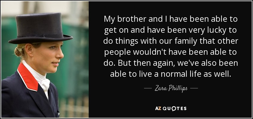 My brother and I have been able to get on and have been very lucky to do things with our family that other people wouldn't have been able to do. But then again, we've also been able to live a normal life as well. - Zara Phillips
