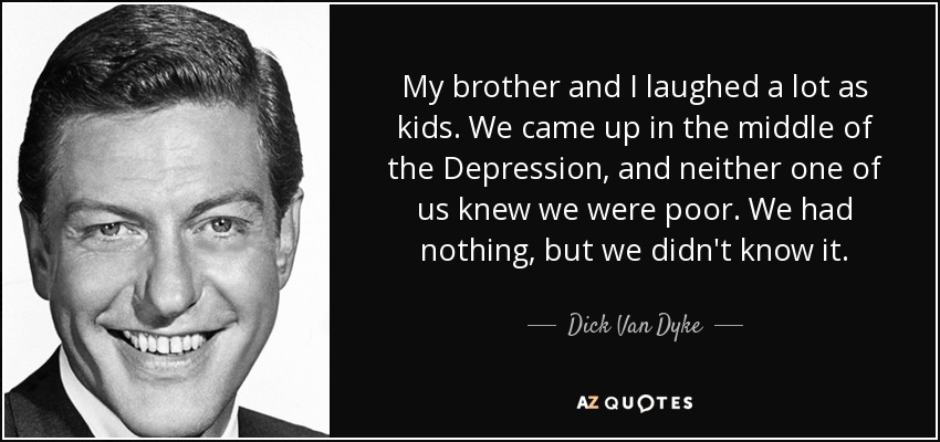 My brother and I laughed a lot as kids. We came up in the middle of the Depression, and neither one of us knew we were poor. We had nothing, but we didn't know it. - Dick Van Dyke
