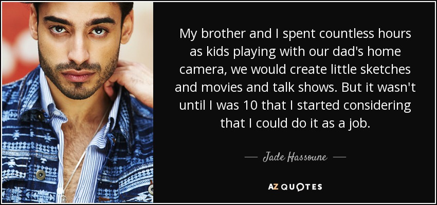 My brother and I spent countless hours as kids playing with our dad's home camera, we would create little sketches and movies and talk shows. But it wasn't until I was 10 that I started considering that I could do it as a job. - Jade Hassoune