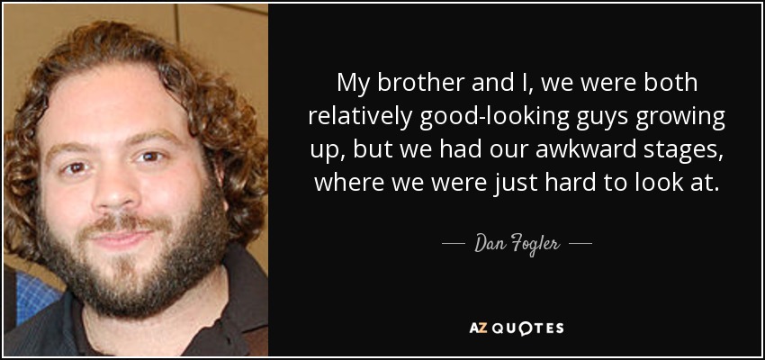 My brother and I, we were both relatively good-looking guys growing up, but we had our awkward stages, where we were just hard to look at. - Dan Fogler