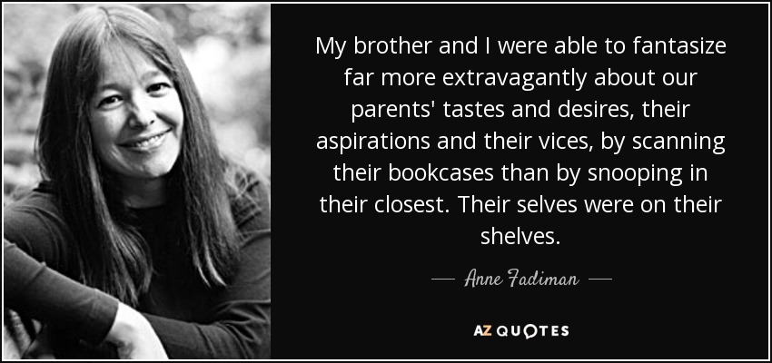 My brother and I were able to fantasize far more extravagantly about our parents' tastes and desires, their aspirations and their vices, by scanning their bookcases than by snooping in their closest. Their selves were on their shelves. - Anne Fadiman