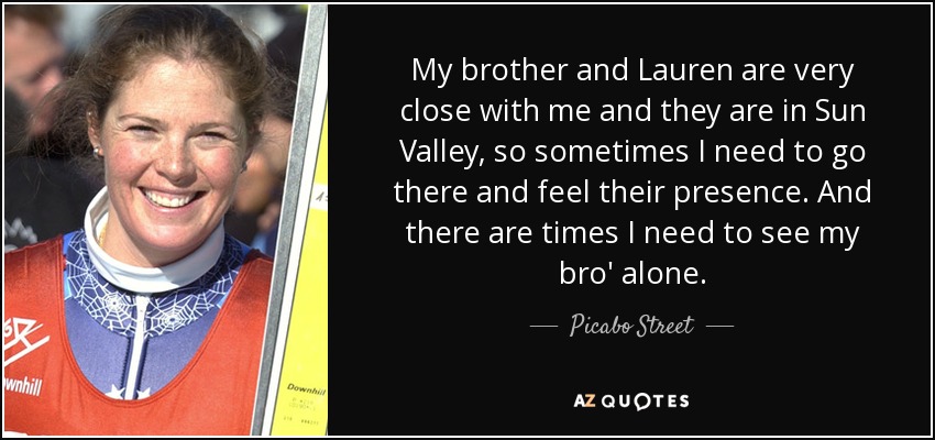 My brother and Lauren are very close with me and they are in Sun Valley, so sometimes I need to go there and feel their presence. And there are times I need to see my bro' alone. - Picabo Street