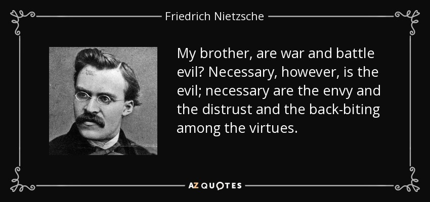 My brother, are war and battle evil? Necessary, however, is the evil; necessary are the envy and the distrust and the back-biting among the virtues. - Friedrich Nietzsche