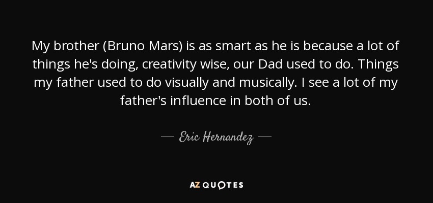 My brother (Bruno Mars) is as smart as he is because a lot of things he's doing, creativity wise, our Dad used to do. Things my father used to do visually and musically. I see a lot of my father's influence in both of us. - Eric Hernandez