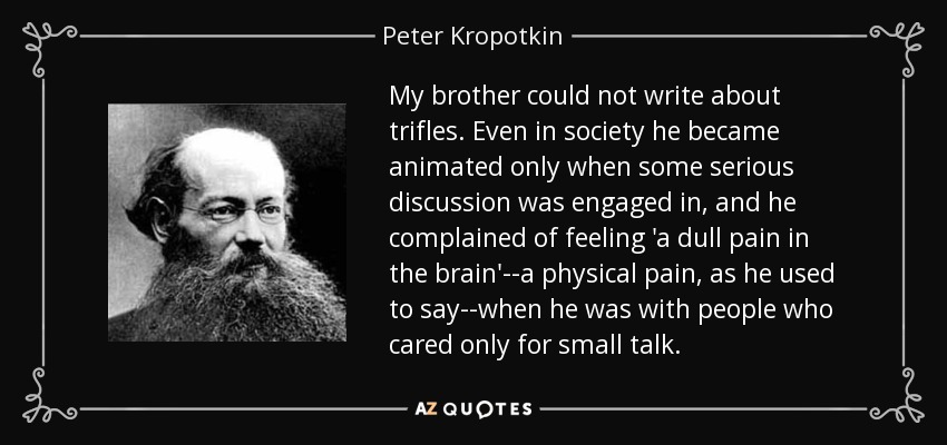 My brother could not write about trifles. Even in society he became animated only when some serious discussion was engaged in, and he complained of feeling 'a dull pain in the brain'--a physical pain, as he used to say--when he was with people who cared only for small talk. - Peter Kropotkin