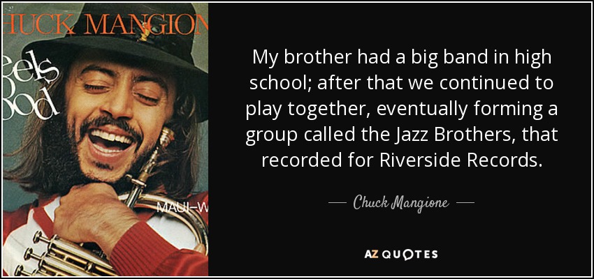 My brother had a big band in high school; after that we continued to play together, eventually forming a group called the Jazz Brothers, that recorded for Riverside Records. - Chuck Mangione