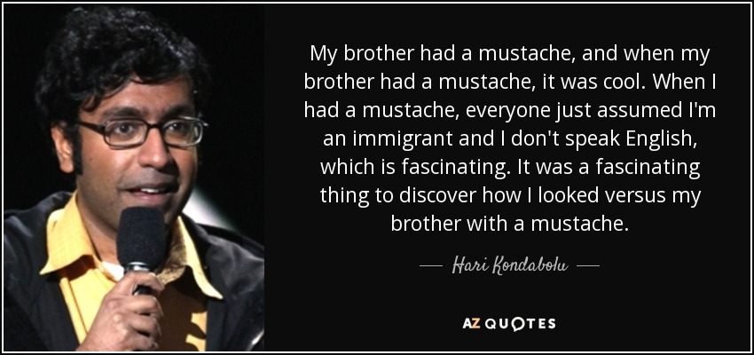 My brother had a mustache, and when my brother had a mustache, it was cool. When I had a mustache, everyone just assumed I'm an immigrant and I don't speak English, which is fascinating. It was a fascinating thing to discover how I looked versus my brother with a mustache. - Hari Kondabolu
