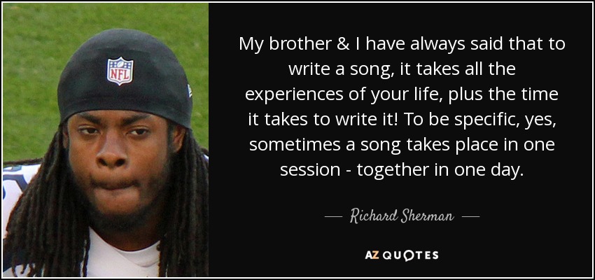 My brother & I have always said that to write a song, it takes all the experiences of your life, plus the time it takes to write it! To be specific, yes, sometimes a song takes place in one session - together in one day. - Richard Sherman