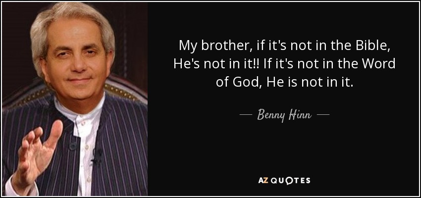 My brother, if it's not in the Bible, He's not in it!! If it's not in the Word of God, He is not in it. - Benny Hinn